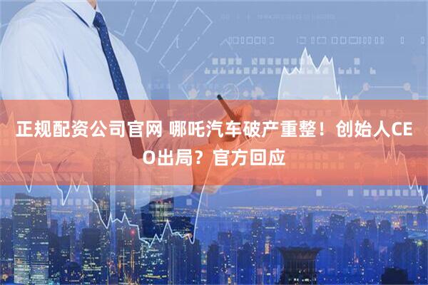 正规配资公司官网 哪吒汽车破产重整！创始人CEO出局？官方回应
