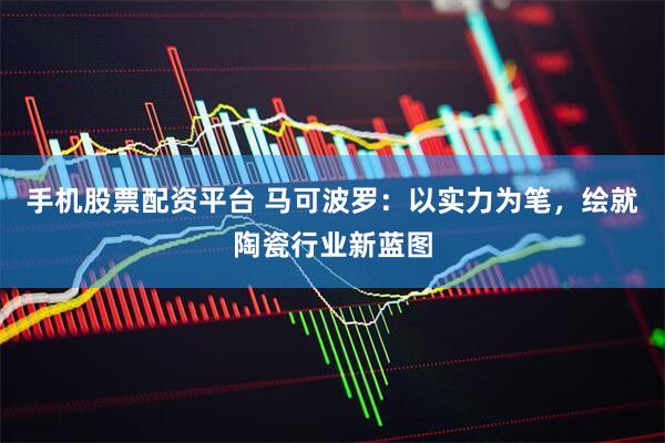 手机股票配资平台 马可波罗：以实力为笔，绘就陶瓷行业新蓝图