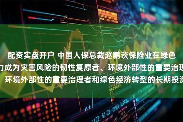配资实盘开户 中国人保总裁赵鹏谈保险业在绿色发展中的定位作用：努力成为灾害风险的韧性复原者、环境外部性的重要治理者和绿色经济转型的长期投资者
