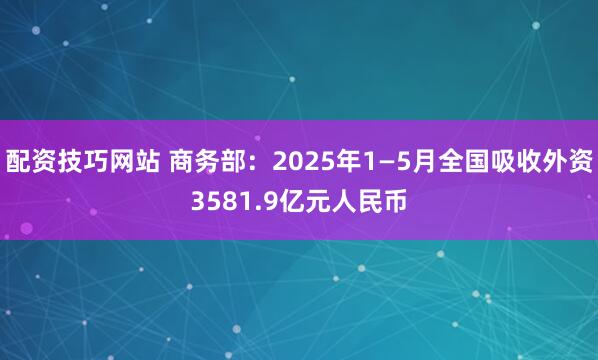 配资技巧网站 商务部：2025年1—5月全国吸收外资3581.9亿元人民币
