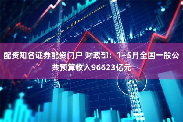 配资知名证券配资门户 财政部：1—5月全国一般公共预算收入96623亿元