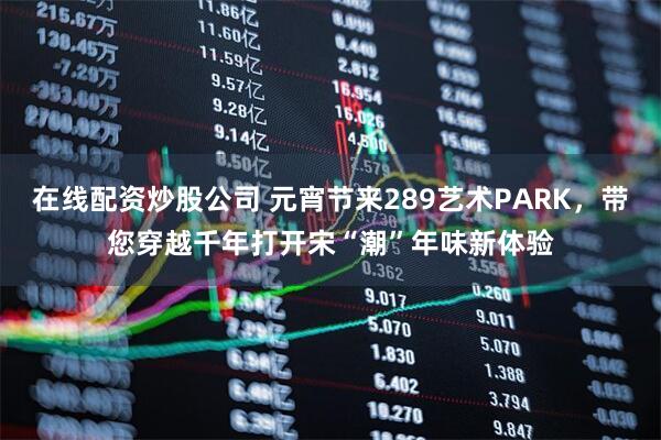 在线配资炒股公司 元宵节来289艺术PARK，带您穿越千年打开宋“潮”年味新体验