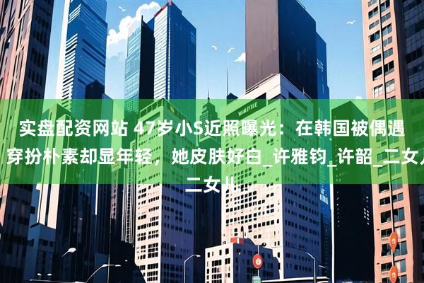 实盘配资网站 47岁小S近照曝光：在韩国被偶遇，穿扮朴素却显年轻，她皮肤好白_许雅钧_许韶_二女儿