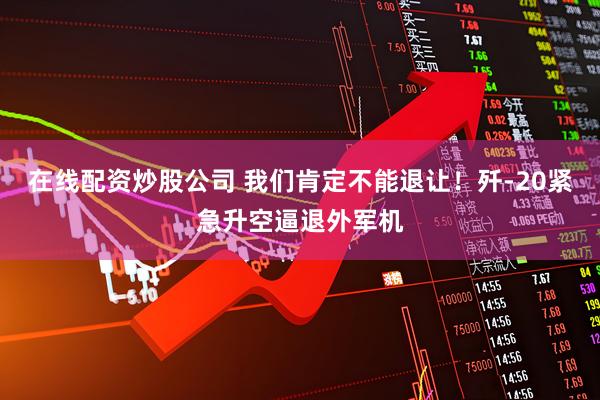 在线配资炒股公司 我们肯定不能退让！歼-20紧急升空逼退外军机