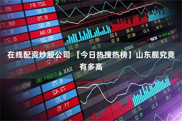 在线配资炒股公司 【今日热搜热榜】山东舰究竟有多高