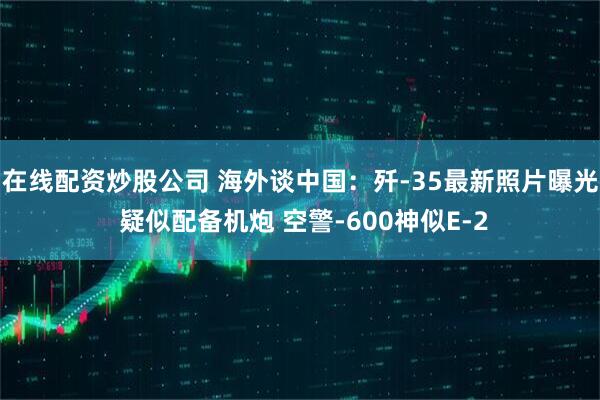 在线配资炒股公司 海外谈中国：歼-35最新照片曝光 疑似配备机炮 空警-600神似E-2