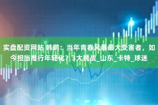 实盘配资网站 韩鹏：当年青春风暴最大受害者，如今担当推行年轻化？3大挑战_山东_卡特_球迷