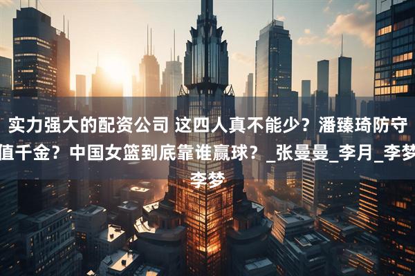 实力强大的配资公司 这四人真不能少？潘臻琦防守值千金？中国女篮到底靠谁赢球？_张曼曼_李月_李梦