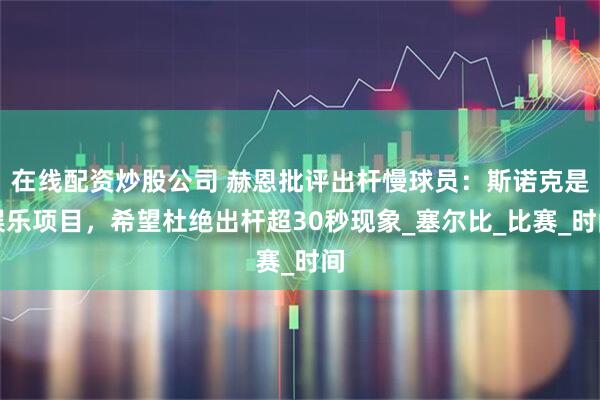 在线配资炒股公司 赫恩批评出杆慢球员：斯诺克是娱乐项目，希望杜绝出杆超30秒现象_塞尔比_比赛_时间