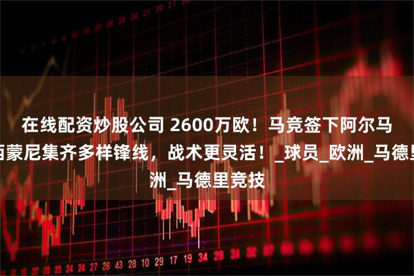 在线配资炒股公司 2600万欧！马竞签下阿尔马达，西蒙尼集齐多样锋线，战术更灵活！_球员_欧洲_马德里竞技