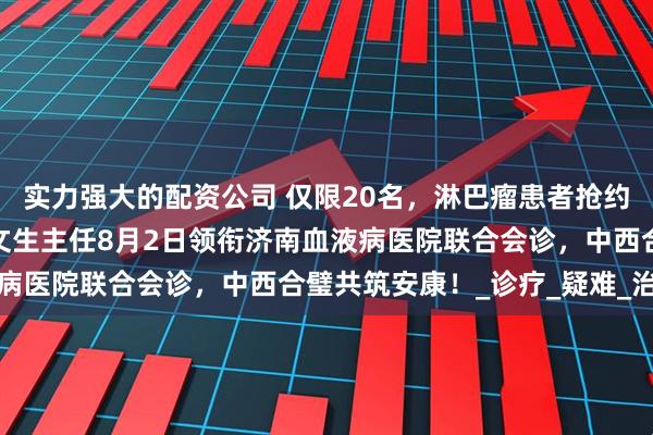 实力强大的配资公司 仅限20名，淋巴瘤患者抢约！北京大学第一医院王文生主任8月2日领衔济南血液病医院联合会诊，中西合璧共筑安康！_诊疗_疑难_治疗