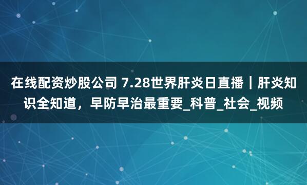 在线配资炒股公司 7.28世界肝炎日直播｜肝炎知识全知道，早防早治最重要_科普_社会_视频