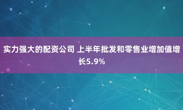 实力强大的配资公司 上半年批发和零售业增加值增长5.9%