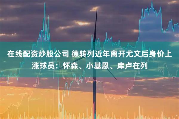 在线配资炒股公司 德转列近年离开尤文后身价上涨球员：怀森、小基恩、库卢在列