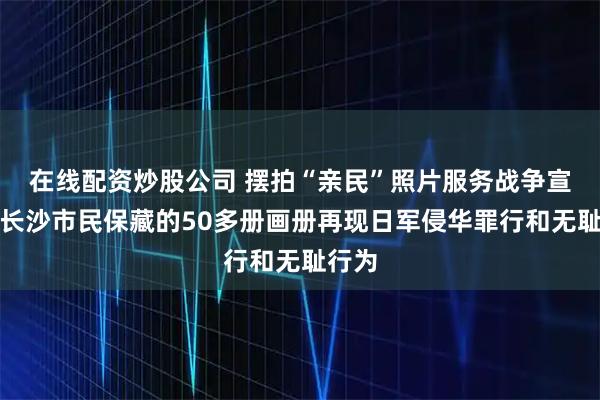 在线配资炒股公司 摆拍“亲民”照片服务战争宣传，长沙市民保藏的50多册画册再现日军侵华罪行和无耻行为