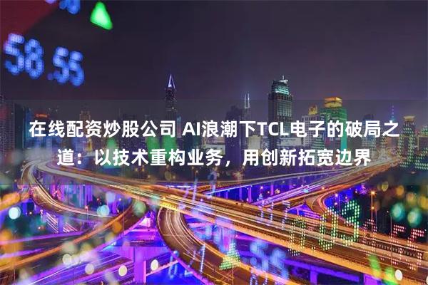 在线配资炒股公司 AI浪潮下TCL电子的破局之道：以技术重构业务，用创新拓宽边界