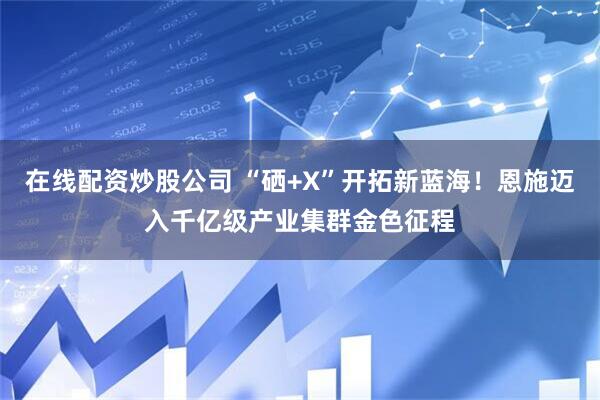 在线配资炒股公司 “硒+X”开拓新蓝海！恩施迈入千亿级产业集群金色征程