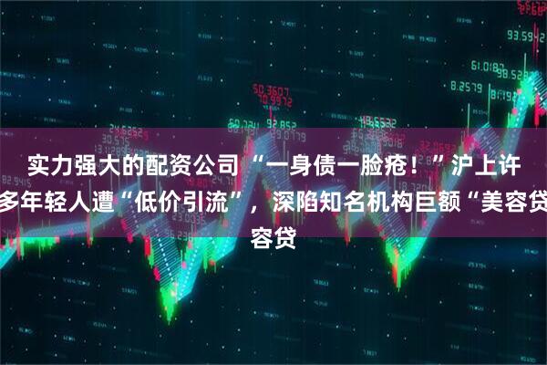 实力强大的配资公司 “一身债一脸疮！”沪上许多年轻人遭“低价引流”，深陷知名机构巨额“美容贷