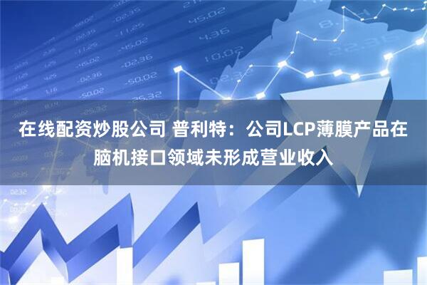 在线配资炒股公司 普利特：公司LCP薄膜产品在脑机接口领域未形成营业收入