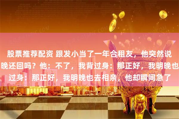 股票推荐配资 跟发小当了一年合租友，他突然说要去相亲了，我问：明晚还回吗？他：不了，我背过身：那正好，我明晚也去相亲，他却瞬间急了